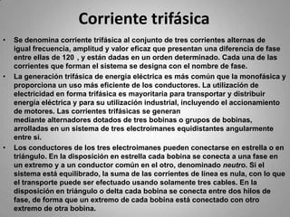 Corriente trifásicaSe denomina corriente trifásica al conjunto de tres corrientes alternas de igual frecuencia, amplitud y valor eficaz que presentan una diferencia de fase entre ellas de 120°, y están dadas en un orden determinado. Cada una de las corrientes que forman el sistema se designa con el nombre de fase.La generación trifásica de energía eléctrica es más común que la monofásica y proporciona un uso más eficiente de los conductores. La utilización de electricidad en forma trifásica es mayoritaria para transportar y distribuir energía eléctrica y para su utilización industrial, incluyendo el accionamiento de motores. Las corrientes trifásicas se generan mediante alternadores dotados de tres bobinas o grupos de bobinas, arrolladas en un sistema de tres electroimanes equidistantes angularmente entre sí.Los conductores de los tres electroimanes pueden conectarse en estrella o en triángulo. En la disposición en estrella cada bobina se conecta a una fase en un extremo y a un conductor común en el otro, denominado neutro. Si el sistema está equilibrado, la suma de las corrientes de línea es nula, con lo que el transporte puede ser efectuado usando solamente tres cables. En la disposición en triángulo o delta cada bobina se conecta entre dos hilos de fase, de forma que un extremo de cada bobina está conectado con otro extremo de otra bobina.