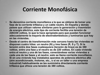 Corriente MonofásicaSe denomina corriente monofásica a la que se obtiene de tomar una fase de la corriente trifásica y un cable neutro. En España y demás países que utilizan valores similares para la generación y trasmisión de energía eléctrica, este tipo de corriente facilita una tensión de 220/230 voltios, lo que la hace apropiada para que puedan funcionar adecuadamente la mayoría de electrodomésticos y luminarias que hay en las viviendas.Desde el centro de transformación más cercano hasta las viviendas se disponen cuatro hilos: un neutro (N) y tres fases (R, S y T). Si la tensión entre dos fases cualesquiera (tensión de línea) es de 380 voltios, entre una fase y el neutro es de 220 voltios. En cada vivienda entra el neutro y una de las fases, conectándose varias viviendas a cada una de las fases y al neutro; esto se llama corriente monofásica. Si en una vivienda hay instalados aparatos de potencia eléctrica alta (aire acondicionado, motores, etc., o si es un taller o una empresa industrial) habitualmente se les suministra directamente corriente trifásica que ofrece una tensión de 380 voltios.