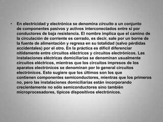 En electricidad y electrónica se denomina circuito a un conjunto de componentes pasivos y activos interconectados entre sí por conductores de baja resistencia. El nombre implica que el camino de la circulación de corriente es cerrado, es decir, sale por un borne de la fuente de alimentación y regresa en su totalidad (salvo pérdidas accidentales) por el otro. En la práctica es difícil diferenciar nítidamente entre circuitos eléctricos y circuitos electrónicos. Las instalaciones eléctricas domiciliarias se denominan usualmente circuitos eléctricos, mientras que los circuitos impresos de los aparatos electrónicos se denominan por lo general circuitos electrónicos. Esto sugiere que los últimos son los que contienen componentes semiconductores, mientras que los primeros no, pero las instalaciones domiciliarias están incorporando crecientemente no sólo semiconductores sino también microprocesadores, típicos dispositivos electrónicos.