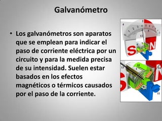 GalvanómetroLos galvanómetros son aparatos que se emplean para indicar el paso de corriente eléctrica por un circuito y para la medida precisa de su intensidad. Suelen estar basados en los efectos magnéticos o térmicos causados por el paso de la corriente.
