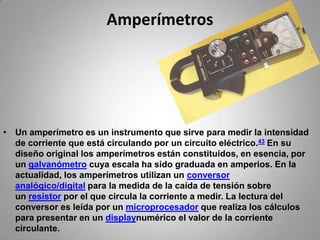 AmperímetrosUn amperímetro es un instrumento que sirve para medir la intensidad de corriente que está circulando por un circuito eléctrico.43 En su diseño original los amperímetros están constituidos, en esencia, por un galvanómetro cuya escala ha sido graduada en amperios. En la actualidad, los amperímetros utilizan un conversor analógico/digital para la medida de la caída de tensión sobre un resistor por el que circula la corriente a medir. La lectura del conversor es leída por un microprocesador que realiza los cálculos para presentar en un displaynumérico el valor de la corriente circulante.