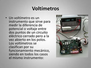 VoltímetrosUn voltímetro es un instrumento que sirve para medir la diferencia de potencial o voltaje entre dos puntos de un circuito eléctrico cerrado pero a la vez abierto en los polos. Los voltímetros se clasifican por su funcionamiento mecánico, siendo en todos los casos el mismo instrumento: