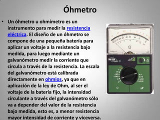 ÓhmetroUn óhmetro u ohmímetro es un instrumento para medir la resistencia eléctrica. El diseño de un óhmetro se compone de una pequeña batería para aplicar un voltaje a la resistencia bajo medida, para luego mediante un galvanómetro medir la corriente que circula a través de la resistencia. La escala del galvanómetro está calibrada directamente en ohmios, ya que en aplicación de la ley de Ohm, al ser el voltaje de la batería fijo, la intensidad circulante a través del galvanómetro sólo va a depender del valor de la resistencia bajo medida, esto es, a menor resistencia mayor intensidad de corriente y viceversa.