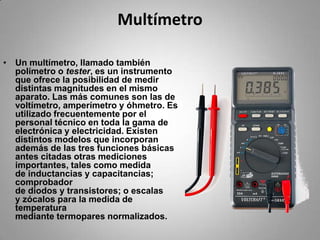 MultímetroUn multímetro, llamado también polímetro o tester, es un instrumento que ofrece la posibilidad de medir distintas magnitudes en el mismo aparato. Las más comunes son las de voltímetro, amperímetro y óhmetro. Es utilizado frecuentemente por el personal técnico en toda la gama de electrónica y electricidad. Existen distintos modelos que incorporan además de las tres funciones básicas antes citadas otras mediciones importantes, tales como medida de inductancias y capacitancias; comprobador de diodos y transistores; o escalas y zócalos para la medida de temperatura mediante termopares normalizados.