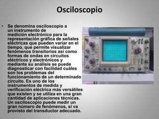 OsciloscopioSe denomina osciloscopio a un instrumento de medición electrónico para la representación gráfica de señales eléctricas que pueden variar en el tiempo, que permite visualizar fenómenos transitorios así como formas de ondas en circuitos eléctricos y electrónicos y mediante su análisis se puede diagnosticar con facilidad cuáles son los problemas del funcionamiento de un determinado circuito. Es uno de los instrumentos de medida y verificación eléctrica más versátiles que existen y se utiliza en una gran cantidad de aplicaciones técnicas. Un osciloscopio puede medir un gran número de fenómenos, si va provisto del transductor adecuado.