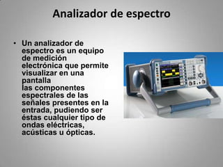 Analizador de espectroUn analizador de espectro es un equipo de medición electrónica que permite visualizar en una pantalla las componentes espectrales de las señales presentes en la entrada, pudiendo ser éstas cualquier tipo de ondas eléctricas, acústicas u ópticas.