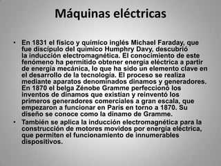 Máquinas eléctricasEn 1831 el físico y químico inglés Michael Faraday, que fue discípulo del químico HumphryDavy, descubrió la inducción electromagnética. El conocimiento de este fenómeno ha permitido obtener energía eléctrica a partir de energía mecánica, lo que ha sido un elemento clave en el desarrollo de la tecnología. El proceso se realiza mediante aparatos denominados dinamos y generadores. En 1870 el belga ZénobeGramme perfeccionó los inventos de dinamos que existían y reinventó los primeros generadores comerciales a gran escala, que empezaron a funcionar en París en torno a 1870. Su diseño se conoce como la dinamo de Gramme.También se aplica la inducción electromagnética para la construcción de motores movidos por energía eléctrica, que permiten el funcionamiento de innumerables dispositivos.
