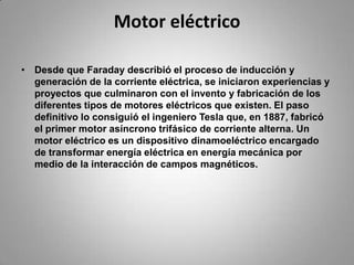 Motor eléctricoDesde que Faraday describió el proceso de inducción y generación de la corriente eléctrica, se iniciaron experiencias y proyectos que culminaron con el invento y fabricación de los diferentes tipos de motores eléctricos que existen. El paso definitivo lo consiguió el ingeniero Tesla que, en 1887, fabricó el primer motor asíncrono trifásico de corriente alterna. Un motor eléctrico es un dispositivo dinamoeléctrico encargado de transformar energía eléctrica en energía mecánica por medio de la interacción de campos magnéticos.
