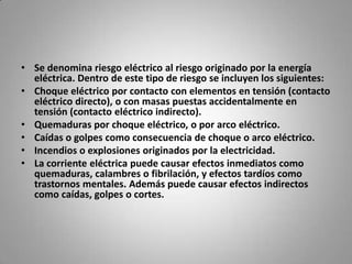 Se denomina riesgo eléctrico al riesgo originado por la energía eléctrica. Dentro de este tipo de riesgo se incluyen los siguientes:Choque eléctrico por contacto con elementos en tensión (contacto eléctrico directo), o con masas puestas accidentalmente en tensión (contacto eléctrico indirecto).Quemaduras por choque eléctrico, o por arco eléctrico.Caídas o golpes como consecuencia de choque o arco eléctrico.Incendios o explosiones originados por la electricidad.La corriente eléctrica puede causar efectos inmediatos como quemaduras, calambres o fibrilación, y efectos tardíos como trastornos mentales. Además puede causar efectos indirectos como caídas, golpes o cortes.