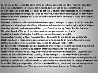 La historia de la electricidad como rama de la física comenzó con observaciones aisladas y simples especulaciones o intuiciones médicas, como el uso de peces eléctricos en enfermedades como la gota y el dolor de cabeza, u objetos arqueológicos de interpretación discutible (la batería de Bagdad). Tales de Mileto fue el primero en observar los fenómenos eléctricos cuando, al frotar una barra de ámbar con un paño, notó que la barra podía atraer objetos livianos.Mientras la electricidad era todavía considerada poco más que un espectáculo de salón, las primeras aproximaciones científicas al fenómeno fueron hechas en los siglos XVII y XVIII por investigadores sistemáticos como Gilbert, von Guericke, Henry Cavendish, Du Fay, van Musschenbroek y Watson. Estas observaciones empiezan a dar sus frutos con Galvani, Volta, Coulomb y Franklin, y, ya a comienzos del siglo XIX, con Ampère, Faraday y Ohm. No obstante, el desarrollo de una teoría que unificara la electricidad con el magnetismo como dos manifestaciones de un mismo fenómeno no se alcanzó hasta la formulación de las ecuaciones de Maxwell (1861-1865).Los desarrollos tecnológicos que produjeron la primera revolución industrial no hicieron uso de la electricidad. Su primera aplicación práctica generalizada fue eltelégrafoeléctrico de Samuel Morse (1833), que revolucionó las telecomunicaciones. La generación masiva de electricidad comenzó cuando, a fines del siglo XIX, se extendió la iluminación eléctrica de las calles y las casas. La creciente sucesión de aplicaciones que esta disponibilidad produjo hizo de la electricidad una de las principales fuerzas motrices de la segunda revolución industrial. Más que de grandes teóricos, como Lord Kelvin, fue éste el momento de grandes inventores como Gramme, Westinghouse, von Siemens y Alexander Graham Bell. 