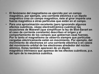 El fenómeno del magnetismo es ejercido por un campo magnético, por ejemplo, una corriente eléctrica o un dipolo magnético crea un campo magnético, éste al girar imparte una fuerza magnética a otras partículas que están en el campo.Para una aproximación excelente (pero ignorando algunos efectos cuánticos, véase electrodinámica cuántica) las ecuaciones de Maxwell (que simplifican la ley de Biot-Savart en el caso de corriente constante) describen el origen y el comportamiento de los campos que gobiernan esas fuerzas. Por lo tanto el magnetismo se observa siempre que partículas cargadas eléctricamente están en movimiento. Por ejemplo, del movimiento de electrones en una corriente eléctrica o en casos del movimiento orbital de los electrones alrededor del núcleo atómico. Estas también aparecen de un dipolo magnético intrínseco que aparece de los efectos cuánticos, p.e. del spin de la mecánica cuántica.