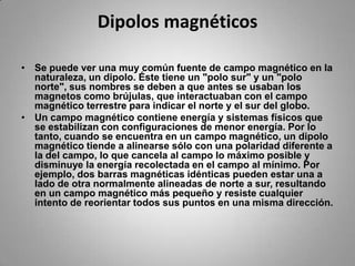 Dipolos magnéticosSe puede ver una muy común fuente de campo magnético en la naturaleza, un dipolo. Éste tiene un "polo sur" y un "polo norte", sus nombres se deben a que antes se usaban los magnetos como brújulas, que interactuaban con el campo magnético terrestre para indicar el norte y el sur del globo.Un campo magnético contiene energía y sistemas físicos que se estabilizan con configuraciones de menor energía. Por lo tanto, cuando se encuentra en un campo magnético, un dipolo magnético tiende a alinearse sólo con una polaridad diferente a la del campo, lo que cancela al campo lo máximo posible y disminuye la energía recolectada en el campo al mínimo. Por ejemplo, dos barras magnéticas idénticas pueden estar una a lado de otra normalmente alineadas de norte a sur, resultando en un campo magnético más pequeño y resiste cualquier intento de reorientar todos sus puntos en una misma dirección.