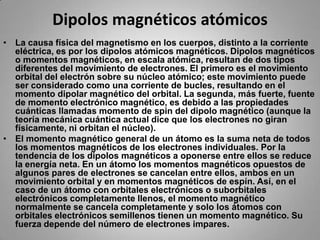 Dipolos magnéticos atómicosLa causa física del magnetismo en los cuerpos, distinto a la corriente eléctrica, es por los dipolos atómicos magnéticos. Dipolos magnéticos o momentos magnéticos, en escala atómica, resultan de dos tipos diferentes del movimiento de electrones. El primero es el movimiento orbital del electrón sobre su núcleo atómico; este movimiento puede ser considerado como una corriente de bucles, resultando en el momento dipolar magnético del orbital. La segunda, más fuerte, fuente de momento electrónico magnético, es debido a las propiedades cuánticas llamadas momento de spin del dipolo magnético (aunque la teoría mecánica cuántica actual dice que los electrones no giran físicamente, ni orbitan el núcleo).El momento magnético general de un átomo es la suma neta de todos los momentos magnéticos de los electrones individuales. Por la tendencia de los dipolos magnéticos a oponerse entre ellos se reduce la energía neta. En un átomo los momentos magnéticos opuestos de algunos pares de electrones se cancelan entre ellos, ambos en un movimiento orbital y en momentos magnéticos de espín. Así, en el caso de un átomo con orbitales electrónicos o suborbitales electrónicos completamente llenos, el momento magnético normalmente se cancela completamente y solo los átomos con orbitales electrónicos semillenos tienen un momento magnético. Su fuerza depende del número de electrones impares.