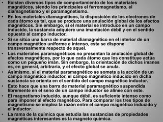 Existen diversos tipos de comportamiento de los materiales magnéticos, siendo los principales el ferromagnetismo, el diamagnetismo y el paramagnetismo.En los materiales diamagnéticos, la disposición de los electrones de cada átomo es tal, que se produce una anulación global de los efectos magnéticos. Sin embargo, si el material se introduce en un campo inducido, la sustancia adquiere una imantación débil y en el sentido opuesto al campo inductor.Si se sitúa una barra de material diamagnético en el interior de un campo magnético uniforme e intenso, esta se dispone transversalmente respecto de aquel.Los materiales paramagnéticos no presentan la anulación global de efectos magnéticos, por lo que cada átomo que los constituye actúa como un pequeño imán. Sin embargo, la orientación de dichos imanes es, en general, arbitraria, y el efecto global se anula.Asimismo, si el material paramagnético se somete a la acción de un campo magnético inductor, el campo magnético inducido en dicha sustancia se orienta en el sentido del campo magnético inductor.Esto hace que una barra de material paramagnético suspendida libremente en el seno de un campo inductor se alinee con este.El magnetismo inducido, aunque débil, es suficiente intenso como para imponer al efecto magnético. Para comparar los tres tipos de magnetismo se emplea la razón entre el campo magnético inducido y el inductor.La rama de la química que estudia las sustancias de propiedades magnéticas interesantes es la magneto química.