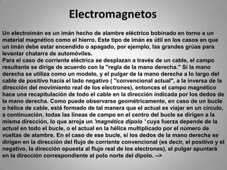 ElectromagnetosUn electroimán es un imán hecho de alambre eléctrico bobinado en torno a un material magnético como el hierro. Este tipo de imán es útil en los casos en que un imán debe estar encendido o apagado, por ejemplo, las grandes grúas para levantar chatarra de automóviles.Para el caso de corriente eléctrica se desplazan a través de un cable, el campo resultante se dirige de acuerdo con la "regla de la mano derecha." Si la mano derecha se utiliza como un modelo, y el pulgar de la mano derecha a lo largo del cable de positivo hacia el lado negativo ( "convencional actual", a la inversa de la dirección del movimiento real de los electrones), entonces el campo magnético hace una recapitulación de todo el cable en la dirección indicada por los dedos de la mano derecha. Como puede observarse geométricamente, en caso de un bucle o hélice de cable, está formado de tal manera que el actual es viajar en un círculo, a continuación, todas las líneas de campo en el centro del bucle se dirigen a la misma dirección, lo que arroja un 'magnética dipolo ' cuya fuerza depende de la actual en todo el bucle, o el actual en la hélice multiplicado por el número de vueltas de alambre. En el caso de ese bucle, si los dedos de la mano derecha se dirigen en la dirección del flujo de corriente convencional (es decir, el positivo y el negativo, la dirección opuesta al flujo real de los electrones), el pulgar apuntará en la dirección correspondiente al polo norte del dipolo. -->