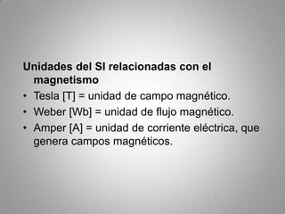 Unidades del SI relacionadas con el magnetismoTesla [T] = unidad de campo magnético.Weber [Wb] = unidad de flujo magnético.Amper [A] = unidad de corriente eléctrica, que genera campos magnéticos.