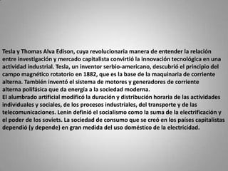 Tesla y Thomas Alva Edison, cuya revolucionaria manera de entender la relación entre investigación y mercado capitalista convirtió la innovación tecnológica en una actividad industrial. Tesla, un inventor serbio-americano, descubrió el principio del campo magnético rotatorio en 1882, que es la base de la maquinaria de corriente alterna. También inventó el sistema de motores y generadores de corriente alterna polifásica que da energía a la sociedad moderna.El alumbrado artificial modificó la duración y distribución horaria de las actividades individuales y sociales, de los procesos industriales, del transporte y de las telecomunicaciones. Lenin definió el socialismo como la suma de la electrificación y el poder de los soviets. La sociedad de consumo que se creó en los países capitalistas dependió (y depende) en gran medida del uso doméstico de la electricidad.
