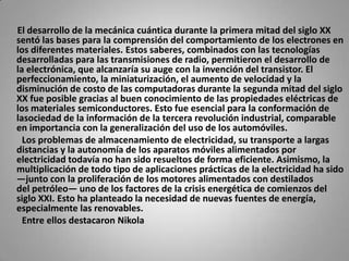      El desarrollo de la mecánica cuántica durante la primera mitad del siglo XX sentó las bases para la comprensión del comportamiento de los electrones en los diferentes materiales. Estos saberes, combinados con las tecnologías desarrolladas para las transmisiones de radio, permitieron el desarrollo de la electrónica, que alcanzaría su auge con la invención del transistor. El perfeccionamiento, la miniaturización, el aumento de velocidad y la disminución de costo de las computadoras durante la segunda mitad del siglo XX fue posible gracias al buen conocimiento de las propiedades eléctricas de los materiales semiconductores. Esto fue esencial para la conformación de lasociedad de la información de la tercera revolución industrial, comparable en importancia con la generalización del uso de los automóviles.        Los problemas de almacenamiento de electricidad, su transporte a largas distancias y la autonomía de los aparatos móviles alimentados por electricidad todavía no han sido resueltos de forma eficiente. Asimismo, la multiplicación de todo tipo de aplicaciones prácticas de la electricidad ha sido —junto con la proliferación de los motores alimentados con destilados del petróleo— uno de los factores de la crisis energética de comienzos del siglo XXI. Esto ha planteado la necesidad de nuevas fuentes de energía, especialmente las renovables.        Entre ellos destacaron Nikola