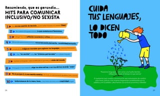 HITS PARA COMUNICAR
INCLUSIVO/NO SEXISTA
Resumiendo, que es gerundio...
Si queremos que nuestra comunicación sea instrumento de cambio
para hacer justicia a las mujeres largamente invisibilizadas por la
palabra y en la palabra. ¡Asumamos una actitud proactiva y rebelde!
"Nuestros lenguajes son como una huella dactilar,
reflejando todo el tiempo lo que somos"
1 Esto es una cuestio
’n de decisio
’n, ¿quiero hablar inclusivo y no sexista?
!
Dale!
2 No molesta el lenguaje inclusivo, lo que molesta es el feminismo.
3 ¡Venga! Toca una reflexio
’n consciente y cri
’tica sobre nuestros lenguajes.
4 Efectos del sexismo/androcentrismo: minusvaloracio
’n/asimetri
’a e invisibilidad/exclusio
’n.
5 A través de las ima
’genes mentales que sugieren tus lenguajes... ¡hacemos feminismo!
6 Deja “sin sentido” todos los “si
’mbolos patriarcales” en cualquier lenguaje.
7 Cambiar tus lenguajes acaba modificando lo que eres y tu visio
’n del mundo.
8 El lenguaje se hace hablando, elige tus alternativas y con la pra
’ctica vendra
’n “solas”.
9 No es porque si
’, ni una cuestio
’n este
'ticao de moda, ¡es representación igualitaria, justa y precisa!
10 Esta
’ al alcance de tu mano, boca... ¡hay tantas opciones como creatividad tengas!
28 29
 