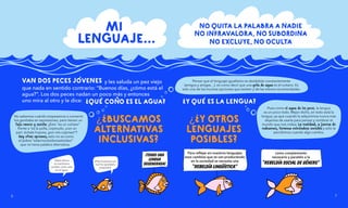 y les saluda un pez viejo
que nada en sentido contrario: “Buenos días, ¿cómo está el
agua?”. Los dos peces nadan un poco más y entonces
uno mira al otro y le dice:
No sabemos cuándo empezamos a convertir
los genitales en expresiones, pero tienen un
tufo rancio y sexista: ¿Esto "es un coñazo”
frente a “es la polla, cojonudo, ¡con un
par!, échale huevos, ¡por mis cojones!"?
Hay otras opciones, esto no es como
el pobre “esternocleidomastoideo”
que no tiene palabra alternativa.
Pensar que el lenguaje igualitario es desdoblar constantemente
(amigos y amigas…), es como decir que una gota de agua es el océano. Es
solo una de las muchas opciones que existen y de las menos recomendadas.
Pues como el agua de los peces, la lengua
es un poco todo. Mejor dicho, en todo está la
lengua, ya que cuando la adquirimos nunca más
dejamos de usarla para pensar y nombrar el
mundo que nos rodea. La realidad, a fuerza de
rodearnos, termina volviéndose invisible y solo la
percibimos cuando algo cambia.
¡TENGO UNA
LENGUA
DEGENERADA!
como complemento
necesario y paralelo a la
“REBELDÍA SOCIAL DE GÉNERO”
Hasta ahora
el machismo
estaba como pez
en el agua.
¡Hoy la pecera se
nos ha quedado
pequeña!
Para reflejar en nuestros lenguajes
esos cambios que se van produciendo
en la sociedad se necesita una
“REBELDÍA LINGÜÍSTICA”
?
QUE
' CON
-
O ES EL AGUA?
?
Y QUE
' ES LA LENGUA?
¿
?
Y OTROS
LENGUAJES
POSIBLES?
¿
?
BUSCAMOS
ALTERNATIVAS
INCLUSIVAS?
VAN DOS PECES JO
'VENES
MI
LENGUAJE...
7
6
NO QUITA LA PALABRA A NADIE
NO INFRAVALORA, NO SUBORDINA
NO EXCLUYE, NO OCULTA
 
