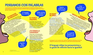 y conocemos la realidad a través de la representación simbólica (todavía sexista y
androcéntrica) que hacemos de ella mediante todos los lenguajes: escrito, oral, visual,
gestual, digital, icónico…
La lengua es una construcción cultural creada por personas y como tal,
refleja el contexto social existente y la visión del mundo dominante.
NI PORFAVOR,
NI PORFAVORA
Puede que os sorprenda, pero no se
puede hablar de lenguaje inclusivo sin hablar
de las madres... Tú querías salir hasta un poco
más tarde. Insistías y te decían que no. E insistías:
– Que no. – Por favor, mamá. – He dicho que no.
– Porfa, mami. – Que he dicho que no y es que no.
– Por favor, por favor, por favor, por favor.
– Ni por favor ni por favora.
Y ahí acababa la discusión. Tú sabías que tras el por
favora había un punto final del tamaño de la catedral
de Burgos. Habías perdido. Puede que nuestras
madres no hubieran leído nada de feminismo,
pero tenían ese conocimiento intuitivo del
idioma en el que somos construidas: el
masculino se forma con la o. El femenino
se forma con la a. Si quieres que esté
uno y otra los nombras. Y punto.¹
Es el soporte
simbólico del
pensamiento
El lenguaje
nos construye
EL PUEBLO
ESQUIMAL,
por ejemplo, tiene más de 30
formas para nombrar el color
blanco y la nieve. Y palabras muy
españolas como siesta o sobremesa
no existen en otros idiomas. Los
pueblos crean su lengua a partir
de sus vivencias y creencias.
Refleja formas
de percibir la
realidad
¿TE PONGO LA
LAVADORA?
Frases como: “mi marido ayuda
en casa”, “ya te saco yo la basura”,
“¿qué ropa le pongo al niño?”,
“hazme la lista y voy a comprar”...
denotan falta de conciencia de la
corresponsabilidad doméstica.
Más ejemplos: “¿tu mamá en que
trabaja?”, “mi mami no trabaja,
es ama de casa”. “Yo es que soy
madre trabajadora”, ¿se dice “yo
soy padre trabajador”? Oferta real
de trabajo: “se busca camarera:
imprescindible mucho pecho”.
Topicazos (médico y enfermeras,
piloto y azafatas, jefe y secretaria...)
y frases hechas visibilizadoras
del sexismo y desigualdad
en el ámbito laboral.
Perpetúa
ideas
sexistas
MI MAMÁ
ME MIMA…
y mi papá patea la pelota…
para aprender la M y la P. Lola
lava la loza mientras que Lolo
lee la Ilíada, para la L. O La nena
menea la melena mientras El
nene menea a la nena… ejemplos
reales de cómo aprendemos las letras.
Y refranes, chistes y frases hechas:
¿en qué momento decir que haces
algo “como una niña” o “como una
mujer” se convirtió en insulto? Los
prejuicios (no solo de género: “oveja
negra”, “día negro”, "dinero negro
que hay que blanquear”), pasan
al lenguaje. Si una sociedad, en
general, es racista, clasista, sexista...
el uso de su lengua también lo es.
Expresa
prejuicios de
esa sociedad
BOMBERA,
MÉDICA, INGENIERA…
Difícilmente a las niñas se les va a ocurrir ser, por ejemplo,
bombera, si no oyen nunca esa palabra. O no ven
dibujos de astronautas mujeres, de aventureras, de…
Nombrando, visibilizando, creamos referentes.
Muchos estudios² evidencian el efecto en peques de usar
solo el masculino sobre el interés y las preferencias por
ciertas profesiones (las niñas llegan a autoexcluirse).
Y al revés: Nombrar profesiones en femenino
fortalece el interés por ocupaciones
estereotipadamente masculinas en las niñas.
1.	 María Martín Barranco.
2.	 Como este, este, este, este o este.
PENSAMOS CON PALABRAS
El lenguaje refleja tus pensamientos y
tu grado de reflexión hacia la igualdad.
Creas
referentes al
nombrar
8 9
 