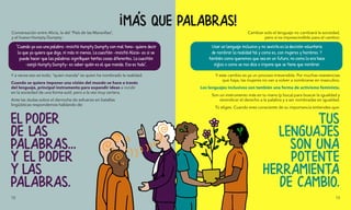 Y a veces eso es todo, “quien manda” es quien ha nombrado la realidad.
Cuando se quiere imponer una visión del mundo se hace a través
del lenguaje, principal instrumento para expandir ideas e incidir
en la sociedad de una forma sutil, pero a la vez muy certera.
Ante las dudas sobre el derroche de esfuerzo en batallas
lingüísticas respondemos hablando de:
EL PODER
DE LAS
PALABRAS...
Y EL PODER
Y LAS
PALABRAS.
Conversación entre Alicia, la del "País de las Maravillas",
y el huevo Humpty Dumpty:
“Cuando yo uso una palabra -insistió Humpty Dumpty con mal tono- quiere decir
lo que yo quiero que diga, ni más ni menos. La cuestión -insistió Alicia- es si se
puede hacer que las palabras signifiquen tantas cosas diferentes. La cuestión
-zanjó Humpty Dumpty- es saber quién es el que manda. Eso es todo".
Cambiar solo el lenguaje no cambiará la sociedad,
pero sí es imprescindible para el cambio:
TUS
LENGUAJES
SON UNA
POTENTE
HERRAMIENTA
DE CAMBIO.
Y este cambio es ya un proceso irreversible. Por muchas resistencias
que haya, las mujeres no van a volver a nombrarse en masculino.
Los lenguajes inclusivos son también una forma de activismo feminista.
Son un instrumento más en tu mano (y boca) para buscar la igualdad y
reivindicar el derecho a la palabra y a ser nombradas en igualdad.
Tú eliges. Cuando eres consciente de su importancia entiendes que:
!
MA'S QUE PALABRAS!
Usar un lenguaje inclusivo y no sexista es la decisión voluntaria
de nombrar la realidad tal y como es, con mujeres y hombres. Y
también como queremos que sea en un futuro, no como lo era hace
siglos o como se nos dice o impone que se tiene que nombrar.
12 13
 