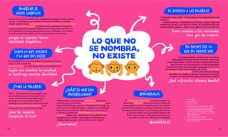 LO QUE NO
SE NOMBRA,
NO EXISTE
1.	 Victoria Sau.
2.	 Adrianne Rich.
3.	 Marcela Serrano.
4.	 En España, Cecilia Böhl de Faber eligió
el varonil apelativo de Fernán Caballero.
Y muchos más ejemplos: Emily Brontë
(Cumbres borrascosas), Karen von Blixen-
Finecke (Memorias de África), Louisa May
Alcott (Mujercitas)…
5.	 Estudio Universidad Valencia.
6.	 Informe Internacional de Global Media
Monitoring Project.
EL DERECHO A LAS PALABRAS
NOMBRAR ES
HACER SIMBÓLICO
SOMOS LO QUE DECIMOS
Y LO QUE NOS DICEN
¡TOMA LA PALABRA!
#NÓMBRALAS
NO PUEDES SER LO
QUE NO PUEDES VER
¿CUÁNTAS HAN SIDO
INVISIBILIZADAS?
¡Ahora SÍ lo veo! En nuestro país, problemas tan graves como el acoso
escolar o bullying, el acoso sexual, la violencia machista..., existían
desde “siempre” pero hasta que no fueron “nombrados” no se consideró
que tenían relevancia social, ni política, como problemas. De hecho
muchas lenguas en el mundo todavía no han etiquetado, es decir, no
han asignado un término para nombrar estas realidades. ¿No existen
en esos países? Claro que sí, pero no trascienden socialmente
porque ni siquiera tienen
identidad lingüística.
El ser humano no se ve a sí mismo ni al mundo de forma
directa, sino a través de las imágenes y palabras1
, con las
que se nos dice, o no, del grupo del que formamos parte.
Según nos nombra la sociedad
se construye nuestra identidad.
Mmm... ¿Calladita estás más guapa? Esta
es otra de las claves: la idea de silencio
como virtud femenina ha salido cara a
las mujeres. En un mundo donde el
lenguaje y el nombrar las cosas son poder,
el silencio es opresión y violencia.2
Y esa
es otra gran revolución de este siglo:
¡Que las mujeres
recuperen la voz!3
El derecho a ser, a estar. El lenguaje es una representación del
mundo y lo que no se nombra, no se ve, deja de estar presente.
¿Cuántas guerras o realidades en el mundo, cuando dejan de
nombrarse, de salir en la tele, en Twitter, las olvidamos? No han
desaparecido, peeero.... parece que dejan de ser un problema.
Poner nombre a las realidades
hace que las veamos.
¿Cuántas científicas podrías citar sin mirar la
Wikipedia además de Curie? En teoría, quien hace
“cosas importantes” sale en los libros de texto escolares,
pero en ellos solo encontramos un 8% de referentes
femeninos. En los de tecnología5
se desploma a un 1%, y
en ciencias al 5%. En las noticias: solo el 13% tienen como
protagonista a una mujer.6
El 81% de personas expertas
que salen son hombres.¿Es que las mujeres no hacen/
hicieron contribuciones al desarrollo de la sociedad?
¿Qué referentes estamos dando?
"Me atrevería a aventurar que ANÓNIMO, que tantas
obras ha escrito sin firmar, era a menudo una mujer" decía
Virginia Woolf. Como pasó con "Frankenstein" (luego se
supo que era de Mary Shelley) o "Sentido y sensibilidad"
(Jane Austen ponía solo "by a Lady", por una mujer). ¡Y
lo mismo con taaantos SEUDÓNIMOS que ocultaban a
mujeres.4
¿Sabías que J.K Rowling ("Harry Potter") fue
obligada por su editor a poner solo sus iniciales por
si había prejuicios por estar escrita por una mujer?
¿Silenciadas?
¿Y por qué casi nadie sabe que Ada Lovelace fue
la primera PERSONA que desarrolló un código de
computación y creó los cimientos de la informática
actual? ¿O que Katherine Johnson fue quien calculó
la trayectoria del Apolo 11 que llevaría a Armstrong
a la luna? ¿Sabías que en el 2020 el Museo del
Prado solo cuenta con 10 obras de pintoras en
sus salas con más de 1.000 obras expuestas?
#adMÍRALAS
14 15
 