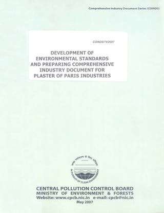Comprehensive Industry Document Series (COINDS)
COINDS174/2007
DEVELOPMENT OF
ENVIRONMENTAL STANDARDS
AND PREPARING COMPREHENSIVE
INDUSTRY DOCUMENT FOR
PLASTER OF PARIS INDUSTRIES
Z	 ^
DFCLEAN
CENTRAL POLLUTION CONTROL BOARD
MINISTRY OF ENVIRONMENT & FORESTS
Website: www.cpcb.nic.in e-mail: cpcb@nic.in
May 2007
 