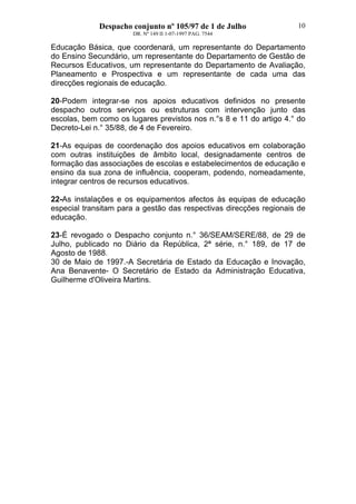 Despacho conjunto nº 105/97 de 1 de Julho
DR. Nº 149 II 1-07-1997 PAG. 7544
10
Educação Básica, que coordenará, um representante do Departamento
do Ensino Secundário, um representante do Departamento de Gestão de
Recursos Educativos, um representante do Departamento de Avaliação,
Planeamento e Prospectiva e um representante de cada uma das
direcções regionais de educação.
20-Podem integrar-se nos apoios educativos definidos no presente
despacho outros serviços ou estruturas com intervenção junto das
escolas, bem como os lugares previstos nos n.°s 8 e 11 do artigo 4.° do
Decreto-Lei n.° 35/88, de 4 de Fevereiro.
21-As equipas de coordenação dos apoios educativos em colaboração
com outras instituições de âmbito local, designadamente centros de
formação das associações de escolas e estabelecimentos de educação e
ensino da sua zona de influência, cooperam, podendo, nomeadamente,
integrar centros de recursos educativos.
22-As instalações e os equipamentos afectos às equipas de educação
especial transitam para a gestão das respectivas direcções regionais de
educação.
23-É revogado o Despacho conjunto n.° 36/SEAM/SERE/88, de 29 de
Julho, publicado no Diário da República, 2ª série, n.° 189, de 17 de
Agosto de 1988.
30 de Maio de 1997.-A Secretária de Estado da Educação e Inovação,
Ana Benavente- O Secretário de Estado da Administração Educativa,
Guilherme d'Oliveira Martins.
 
