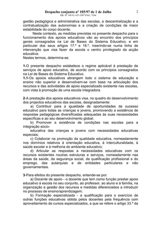 Despacho conjunto nº 105/97 de 1 de Julho
DR. Nº 149 II 1-07-1997 PAG. 7544
2
gestão pedagógica e administrativa das escolas, a descentralização e a
contratualização das autonomias e a criação de condições de maior
estabilidade do corpo docente.
Neste contexto, as medidas previstas no presente despacho para o
funcionamento dos apoios educativos vão ao encontro dos princípios
gerais consagrados na Lei de Bases do Sistema Educativo, e em
particular dos seus artigos 17.º e 18.º, inserindo-se numa linha de
intervenção que visa fazer da escola o centro privilegiado da acção
educativa.
Nestes termos, determina-se:
1-O presente despacho estabelece o regime aplicável à prestação de
serviços de apoio educativo, de acordo com os princípios consagrados
na Lei de Bases do Sistema Educativo.
1.1-Os apoios educativos abrangem todo o sistema de educação e
ensino não superior e desenvolvem-se com base na articulação dos
recursos e das actividades de apoio especializado existente nas escolas,
com vista à promoção de uma escola integradora.
2-A prestação dos apoios educativos visa, no quadro do desenvolvimento
dos projectos educativos das escolas, designadamente:
a) Contribuir para a igualdade de oportunidades de sucesso
educativo para todas as crianças e jovens, promovendo a existência de
respostas pedagógicas diversificadas adequadas às suas necessidades
específicas e ao seu desenvolvimento global;
b) Promover a existência de condições nas escolas para a
integração sócio-
educativa das crianças e jovens com necessidades educativas
especiais;
c) Colaborar na promoção da qualidade educativa, nomeadamente
nos domínios relativos à orientação educativa, à interculturalidade, à
saúde escolar e à melhoria do ambiente educativo;
d) Articular as respostas a necessidades educativas com os
recursos existentes noutras estruturas e serviços, nomeadamente nas
áreas da saúde, da segurança social, da qualificação profissional e do
emprego, das autarquias e de entidades particulares e não
governamentais.
3-Para efeitos do presente despacho, entende-se por:
a) Docente de apoio - o docente que tem como função prestar apoio
educativo à escola no seu conjunto, ao professor, ao aluno e à família, na
organização e gestão dos recursos e medidas diferenciados a introduzir
no processo de ensino/aprendizagem;
b) Formação especializada - a qualificação para o exercício de
outras funções educativas obtida pelos docentes pela frequência com
aproveitamento de cursos especializados, a que se refere o artigo 33.º da
 