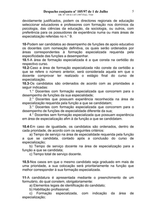 Despacho conjunto nº 105/97 de 1 de Julho
DR. Nº 149 II 1-07-1997 PAG. 7544
5
devidamente justificados, podem os directores regionais de educação
seleccionar educadores e professores com formação nos domínios da
psicologia, das ciências da educação, da sociologia, ou outros, com
preferência para os possuidores de experiência numa ou mais áreas de
especialização referidas no n.° 9.
10-Podem ser candidatos ao desempenho de funções de apoio educativo
os docentes com nomeação definitiva, os quais serão ordenados por
áreas correspondentes à formação especializada requerida pela
especificidade das funções a desempenhar.
10.1-A área de formação especializada é a que consta na certidão do
respectivo curso.
10.2-Caso a área de formação especializada não conste da certidão a
que se refere o número anterior, será considerada aquela em que o
docente comprovar ter realizado o estágio final do curso de
especialização.
10.3-Os candidatos são ordenados de acordo com as prioridades a
seguir indicadas:
1.° Docentes com formação especializada que concorrem para o
desempenho de funções da sua especialidade;
2.° Docentes que possuam experiência reconhecida na área de
especialização requerida pela função a que se candidatam;
3.° Docentes com formação especializada que concorrem para o
desempenho de funções de especialidade diferente da sua;
4.° Docentes sem formação especializada que possuam experiência
em área de especialização afim à da função a que se candidatam.
10.4-Em caso de igualdade, os candidatos são ordenados, dentro de
cada prioridade, de acordo com os seguintes critérios:
a) Tempo de serviço na área de especialidade requerida pela função
a que se candidata, contado após a conclusão do curso de
especialização;
b) Tempo de serviço docente na área de especialização para a
função a que se candidata;
c) Tempo total de serviço docente.
10.5-Nos casos em que o mesmo candidato seja graduado em mais de
uma prioridade, a sua colocação será prioritariamente na função que
melhor corresponder à sua formação especializada.
11-A candidatura é apresentada mediante o preenchimento de um
formulário, do qual constem, obrigatoriamente:
a) Elementos legais de identificação do candidato;
b) Habilitação profissional;
c) Formação especializada, com indicação da área de
especialização;
 