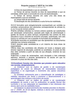 Despacho conjunto nº 105/97 de 1 de Julho
DR. Nº 149 II 1-07-1997 PAG. 7544
6
d) Área de especialidade a que se candidata;
e) Tempo de serviço docente na área de especialidade a que se
candidata, obtido após a conclusão do curso de especialização;
f) Tempo de serviço docente em cada uma das áreas de
especialidade a que se candidata;
g) Tempo total de serviço docente;
h) Declaração de não candidatura a outra forma de mobilidade.
11.1-O formulário será obrigatoriamente acompanhado por certidão ou
certidões comprovativas dos elementos correspondentes às alíneas b),
c), e), f) e g) do número anterior.
11.2-As certidões referidas no número anterior poderão ser substituídas
por declaração comprovativa, passada pelo órgão de administração e
gestão da escola ou pelos serviços competentes dos centros de área
educativa a que o docente se encontra vinculado, autenticada, com selo
branco ou carimbo em uso e exarado no formulário de candidatura.
11.3-Serão excluídos os candidatos que não apresentem os documentos
referidos nos números anteriores.
11.4-O docente pode candidatar-se a um máximo de duas áreas de
especialidade.
115-As listas dos candidatos são afixadas em locais a designar pelo
director regional de educação, podendo os candidatos, no prazo de três
dias úteis contados a partir da data da sua afixação, reclamar da sua
ordenação.
11.6-Findo o prazo de reclamações, será divulgada a lista ordenada
definitiva, devendo o docente apresentar-se na escola em que foi
colocado no prazo de três dias úteis.
12-Constituem funções dos docentes que prestam apoio educativo
nas escolas, designadamente:
a) Colaborar com os órgãos de gestão e de coordenação
pedagógica da escola na detecção de necessidades educativas
específicas e na organização e incremento dos apoios educativos
adequados;
b) Contribuir activamente para a diversificação de estratégias e
métodos educativos por forma a promover o desenvolvimento e a
aprendizagem das crianças e dos jovens da escola;
c) Colaborar com os órgãos de gestão e de coordenação
pedagógica da escola e com os professores na gestão flexível dos
currículos e na sua adequação às capacidades e aos interesses dos
alunos, bem como às realidades locais;
d) Colaborar no desenvolvimento das medidas previstas no Decreto-
Lei n.° 319/91, de 23 de Agosto, relativas a alunos com necessidades
educativas especiais;
 