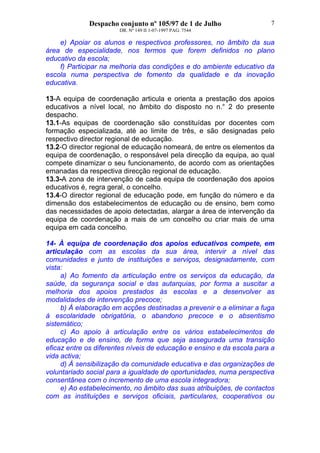 Despacho conjunto nº 105/97 de 1 de Julho
DR. Nº 149 II 1-07-1997 PAG. 7544
7
e) Apoiar os alunos e respectivos professores, no âmbito da sua
área de especialidade, nos termos que forem definidos no plano
educativo da escola;
f) Participar na melhoria das condições e do ambiente educativo da
escola numa perspectiva de fomento da qualidade e da inovação
educativa.
13-A equipa de coordenação articula e orienta a prestação dos apoios
educativos a nível local, no âmbito do disposto no n.° 2 do presente
despacho.
13.1-As equipas de coordenação são constituídas por docentes com
formação especializada, até ao limite de três, e são designadas pelo
respectivo director regional de educação.
13.2-O director regional de educação nomeará, de entre os elementos da
equipa de coordenação, o responsável pela direcção da equipa, ao qual
compete dinamizar o seu funcionamento, de acordo com as orientações
emanadas da respectiva direcção regional de educação.
13.3-A zona de intervenção de cada equipa de coordenação dos apoios
educativos é, regra geral, o concelho.
13.4-O director regional de educação pode, em função do número e da
dimensão dos estabelecimentos de educação ou de ensino, bem como
das necessidades de apoio detectadas, alargar a área de intervenção da
equipa de coordenação a mais de um concelho ou criar mais de uma
equipa em cada concelho.
14- À equipa de coordenação dos apoios educativos compete, em
articulação com as escolas da sua área, intervir a nível das
comunidades e junto de instituições e serviços, designadamente, com
vista:
a) Ao fomento da articulação entre os serviços da educação, da
saúde, da segurança social e das autarquias, por forma a suscitar a
melhoria dos apoios prestados às escolas e a desenvolver as
modalidades de intervenção precoce;
b) À elaboração em acções destinadas a prevenir e a eliminar a fuga
à escolaridade obrigatória, o abandono precoce e o absentismo
sistemático;
c) Ao apoio à articulação entre os vários estabelecimentos de
educação e de ensino, de forma que seja assegurada uma transição
eficaz entre os diferentes níveis de educação e ensino e da escola para a
vida activa;
d) À sensibilização da comunidade educativa e das organizações de
voluntariado social para a igualdade de oportunidades, numa perspectiva
consentânea com o incremento de uma escola integradora;
e) Ao estabelecimento, no âmbito das suas atribuições, de contactos
com as instituições e serviços oficiais, particulares, cooperativos ou
 