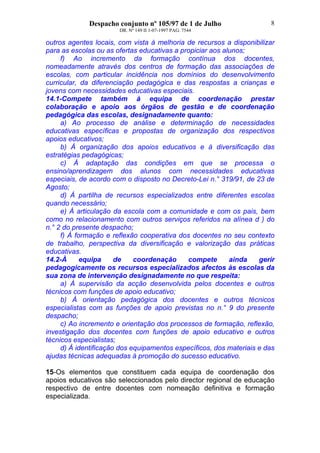 Despacho conjunto nº 105/97 de 1 de Julho
DR. Nº 149 II 1-07-1997 PAG. 7544
8
outros agentes locais, com vista à melhoria de recursos a disponibilizar
para as escolas ou as ofertas educativas a propiciar aos alunos;
f) Ao incremento da formação contínua dos docentes,
nomeadamente através dos centros de formação das associações de
escolas, com particular incidência nos domínios do desenvolvimento
curricular, da diferenciação pedagógica e das respostas a crianças e
jovens com necessidades educativas especiais.
14.1-Compete também à equipa de coordenação prestar
colaboração e apoio aos órgãos de gestão e de coordenação
pedagógica das escolas, designadamente quanto:
a) Ao processo de análise e determinação de necessidades
educativas específicas e propostas de organização dos respectivos
apoios educativos;
b) À organização dos apoios educativos e à diversificação das
estratégias pedagógicas;
c) À adaptação das condições em que se processa o
ensino/aprendizagem dos alunos com necessidades educativas
especiais, de acordo com o disposto no Decreto-Lei n.° 319/91, de 23 de
Agosto;
d) À partilha de recursos especializados entre diferentes escolas
quando necessário;
e) À articulação da escola com a comunidade e com os pais, bem
como no relacionamento com outros serviços referidos na alínea d ) do
n.° 2 do presente despacho;
f) À formação e reflexão cooperativa dos docentes no seu contexto
de trabalho, perspectiva da diversificação e valorização das práticas
educativas.
14.2-À equipa de coordenação compete ainda gerir
pedagogicamente os recursos especializados afectos às escolas da
sua zona de intervenção designadamente no que respeita:
a) À supervisão da acção desenvolvida pelos docentes e outros
técnicos com funções de apoio educativo;
b) À orientação pedagógica dos docentes e outros técnicos
especialistas com as funções de apoio previstas no n.° 9 do presente
despacho;
c) Ao incremento e orientação dos processos de formação, reflexão,
investigação dos docentes com funções de apoio educativo e outros
técnicos especialistas;
d) À identificação dos equipamentos específicos, dos materiais e das
ajudas técnicas adequadas à promoção do sucesso educativo.
15-Os elementos que constituem cada equipa de coordenação dos
apoios educativos são seleccionados pelo director regional de educação
respectivo de entre docentes com nomeação definitiva e formação
especializada.
 