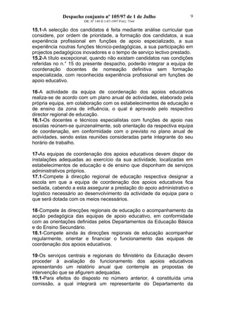 Despacho conjunto nº 105/97 de 1 de Julho
DR. Nº 149 II 1-07-1997 PAG. 7544
9
15.1-A selecção dos candidatos é feita mediante análise curricular que
considere, por ordem de prioridade, a formação dos candidatos, a sua
experiência profissional em funções de apoio especializado, a sua
experiência noutras funções técnico-pedagógicas, a sua participação em
projectos pedagógicos inovadores e o tempo de serviço lectivo prestado.
15.2-A título excepcional, quando não existam candidatos nas condições
referidas no n.° 15 do presente despacho, poderão integrar a equipa de
coordenação docentes de nomeação definitiva sem formação
especializada, com reconhecida experiência profissional em funções de
apoio educativo.
16-A actividade da equipa de coordenação dos apoios educativos
realiza-se de acordo com um plano anual de actividades, elaborado pela
própria equipa, em colaboração com os estabelecimentos de educação e
de ensino da zona de influência, o qual é aprovado pelo respectivo
director regional de educação.
16.1-Os docentes e técnicos especialistas com funções de apoio nas
escolas reúnem-se quinzenalmente, sob orientação da respectiva equipa
de coordenação, em conformidade com o previsto no plano anual de
actividades, sendo estas reuniões consideradas parte integrante do seu
horário de trabalho.
17-As equipas de coordenação dos apoios educativos devem dispor de
instalações adequadas ao exercício da sua actividade, localizadas em
estabelecimentos de educação e de ensino que disponham de serviços
administrativos próprios.
17.1-Compete à direcção regional de educação respectiva designar a
escola em que a equipa de coordenação dos apoios educativos fica
sediada, cabendo a esta assegurar a prestação do apoio administrativo e
logístico necessário ao desenvolvimento da actividade da equipa para o
que será dotada com os meios necessários.
18-Compete às direcções regionais de educação o acompanhamento da
acção pedagógica das equipas de apoio educativo, em conformidade
com as orientações definidas pelos Departamentos da Educação Básica
e do Ensino Secundário.
18.1-Compete ainda às direcções regionais de educação acompanhar
regularmente, orientar e financiar o funcionamento das equipas de
coordenação dos apoios educativos.
19-Os serviços centrais e regionais do Ministério da Educação devem
proceder à avaliação do funcionamento dos apoios educativos
apresentando um relatório anual que contemple as propostas de
intervenção que se afigurem adequadas.
19.1-Para efeitos do disposto no número anterior, é constituída uma
comissão, a qual integrará um representante do Departamento da
 