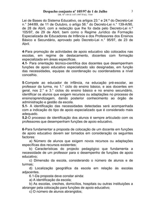 Despacho conjunto nº 105/97 de 1 de Julho
DR. Nº 149 II 1-07-1997 PAG. 7544
3
Lei de Bases do Sistema Educativo, os artigos 23.° e 24.º do Decreto-Lei
n.° 344/89, de 11 de Outubro, o artigo 56.° do Decreto-Lei n.° 139-A/90,
de 28 de Abril, com a redacção que lhe foi dada pelo Decreto-Lei n.º
105/97, de 29 de Abril, bem como o Regime Jurídico da Formação
Especializada de Educadores de Infância e dos Professores dos Ensinos
Básico e Secundário, aprovado pelo Decreto-Lei n.° 95/97, de 23 de
Abril.
4-Para promoção de actividades de apoio educativo são colocados nas
escolas, em regime de destacamento, docentes com formação
especializada em áreas especificas.
4.1- Para orientação técnico-científica dos docentes que desempenham
funções de apoio educativo especializado são designadas, em função
das necessidades, equipas de coordenação ou coordenadores a nível
concelhio.
5-Compete ao educador de infância, na educação pré-escolar, ao
professor da turma, no 1.° ciclo do ensino básico, e aos docentes em
geral, nos 2.° e 3.° ciclos do ensino básico e no ensino secundário,
identificar os alunos que exigem recursos ou adaptações no processo de
ensino/aprendizagem, dando posterior conhecimento ao órgão de
administração e gestão da escola.
5.1- A identificação das necessidades detectadas será acompanhada
com a indicação do tipo de apoio especializado que é considerado mais
adequado.
5.2-O processo de identificação dos alunos é sempre articulado com os
professores que desempenham funções de apoio educativo.
6-Para fundamentar a proposta de colocação de um docente em funções
de apoio educativo devem ser tomados em consideração os seguintes
factores:
a) Número de alunos que exigem novos recursos ou adaptações
específicas dos recursos existentes;
b) Características do projecto pedagógico que fundamenta a
necessidade de um professor para o desempenho de funções de apoio
educativo;
c) Dimensão da escola, considerando o número de alunos e de
turmas;
d) Localização geográfica da escola em relação às escolas
adjacentes.
6.1-Da proposta deve constar ainda:
a) A identificação da escola;
b) As escolas, creches, domicílios, hospitais ou outras instituições a
abranger pela colocação para funções de apoio educativo;
c) O número de alunos abrangidos;
 
