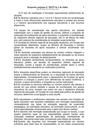 Despacho conjunto nº 105/97 de 1 de Julho
DR. Nº 149 II 1-07-1997 PAG. 7544
4
d) O tipo de habilitação e formação especializada preferenciais do
docente.
6.2-Os factores indicados nos n.°s 6 e 6.1 devem tomar em consideração
o maior e mais diferenciado atendimento educativo a prestar aos alunos
e o máximo aproveitamento dos espaços educativos e dos recursos
disponíveis.
7-A equipa de coordenação dos apoios educativos, em estreita
colaboração com o órgão de gestão da escola, elabora a proposta de
colocação de professores de apoio educativo, a submeter à consideração
do respectivo director regional de educação, até 31 de Março de cada
ano, sem prejuízo da consideração de situações supervenientes.
7.1-Compete ao director regional de educação respectivo, em função das
necessidades detectadas, propor ao Ministro da Educação o número
global de docentes de apoio educativo a colocar anualmente nas
escolas.
7.2-Os docentes colocados nos termos do número anterior integram o
corpo docente do respectivo estabelecimento de educação ou de ensino
enquanto durar a situação de destacamento.
7.3-Em situações devidamente fundamentadas, os docentes de apoio
educativo podem, por decisão do respectivo director regional de
educação, ouvida a equipa de coordenação, prestar apoio a outros
estabelecimentos educativos ou instituições próximos.
8-Em situações específicas podem os directores regionais de educação
propor o destacamento de docentes ou a requisição de outros técnicos
especialistas, nomeadamente para o desempenho de funções de apoio
educativo a crianças e jovens com deficiências de baixa incidência, a
creches, a apoio domiciliário, a hospitais ou outras instituições.
8.1-Os docentes ou técnicos referidos no número anterior são afectos à
escola em que estiver sediada a equipa de coordenação dos apoios
educativos da zona, excepto nos casos em que a respectiva direcção
regional de educação, em função de uma adequada política de gestão de
recursos, determine a sua ligação a outra escola.
9-Os educadores e professores colocados nas escolas com funções de
apoio educativo são docentes habilitados com formação especializada,
nomeadamente nas áreas da educação especial, da supervisão
pedagógica, da orientação educativa, da animação sócio-cultural, ou de
outra especialização vocacionada para o apoio que devem realizar.
9.1-O docente com formação especializada que ocupe na escola, a cujo
quadro pertence, lugar da sua especialidade poderá manter essa
colocação mediante apresentação de declaração manifestando tal
interesse, não sendo esse lugar considerado para efeitos de seriação.
9.2-Quando não docentes com formação especializada em número
suficiente para fazer face às necessidades, ou em casos excepcionais
 