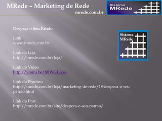 Despeça o Seu Patrão
Link
www.mrede.com.br
Link da Loja
http://mrede.com.br/loja/
Link do Vídeo
http://youtu.be/t0fWG1jjksk
Link do Produto
http://mrede.com.br/loja/marketing-de-rede/18-despeca-o-seu-
patrao.html
Link do Post
http://mrede.com.br/site/despeca-o-seu-patrao/
MRede – Marketing de Rede
mrede.com.br
 