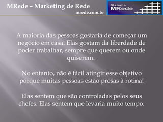 A maioria das pessoas gostaria de começar um
negócio em casa. Elas gostam da liberdade de
poder trabalhar, sempre que querem ou onde
quiserem.
No entanto, não é fácil atingir esse objetivo
porque muitas pessoas estão presas à rotina!
Elas sentem que são controladas pelos seus
chefes. Elas sentem que levaria muito tempo.
MRede – Marketing de Rede
mrede.com.br
 