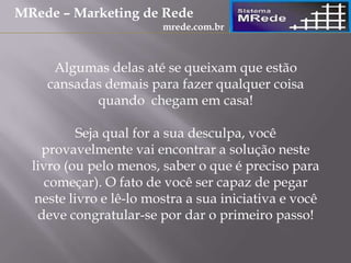 Algumas delas até se queixam que estão
cansadas demais para fazer qualquer coisa
quando chegam em casa!
Seja qual for a sua desculpa, você
provavelmente vai encontrar a solução neste
livro (ou pelo menos, saber o que é preciso para
começar). O fato de você ser capaz de pegar
neste livro e lê-lo mostra a sua iniciativa e você
deve congratular-se por dar o primeiro passo!
MRede – Marketing de Rede
mrede.com.br
 