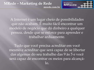 A Internet é um lugar cheio de possibilidades
que não acabam. É muito fácil encontrar um
modelo de negócio que dá dinheiro a qualquer
pessoa, desde que se esforce para aprender e
trabalhar arduamente.
Tudo que você precisa acreditar em você
mesmo e acreditar que será capaz de se libertar
das algemas do seu trabalho das 9 às 5 e você
será capaz de encontrar os meios para alcançá-
lo.
MRede – Marketing de Rede
mrede.com.br
 