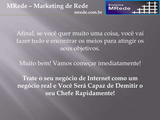 Afinal, se você quer muito uma coisa, você vai
fazer tudo e encontrar os meios para atingir os
seus objetivos.
Muito bem! Vamos começar imediatamente!
Trate o seu negócio de Internet como um
negócio real e Você Será Capaz de Demitir o
seu Chefe Rapidamente!
MRede – Marketing de Rede
mrede.com.br
 