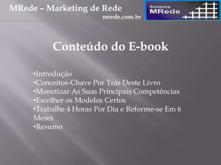 Conteúdo do E-book
•Introdução
•Conceitos-Chave Por Trás Deste Livro
•Monetizar As Suas Principais Competências
•Escolher os Modelos Certos
•Trabalhe 4 Horas Por Dia e Reforme-se Em 6
Meses
•Resumo
MRede – Marketing de Rede
mrede.com.br
 