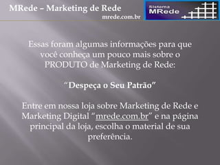 Essas foram algumas informações para que
você conheça um pouco mais sobre o
PRODUTO de Marketing de Rede:
“Despeça o Seu Patrão”
Entre em nossa loja sobre Marketing de Rede e
Marketing Digital “mrede.com.br” e na página
principal da loja, escolha o material de sua
preferência.
MRede – Marketing de Rede
mrede.com.br
 