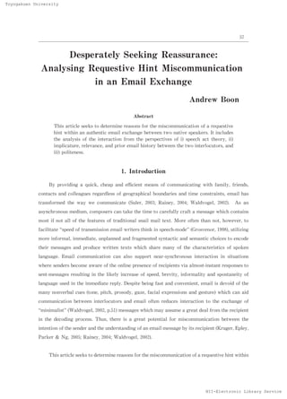 Toyogakuen University




                                                                                                           57



                           De rate Se king Re
                             spe  ly e       assurance:
              Analysing Requestive Hint Miscommunication
                         in an Email Exchange
                                                                                  Andrew Boon

                                                         Abstract

                    This artic see to de
                                le   ks      termine reasons f the misc
                                                              or         ommunication of a requestive
                    hint within an authe ntic email exchange be  twe two native spe
                                                                    en                akers. It includes
                    the analy of the inte tion f
                               sis           rac      rom the perspec tives of i) spe ch ac theory ii)
                                                                                     e     t         ,
                    implicature rele
                                 ,    vanc , and prior e
                                          e             mail history betwe the two inte
                                                                          en             rlocutors,and
                    iii) politeness.



                                                   1 Introduc
                                                    .        tion

                 By providing a quic c ap and e ie me
                                    k, he      ﬃc nt ans of communicating with family f
                                                                                     , riends,
             contacts and colleague re
                                   s gardle of geographic boundaries and time constraints, e
                                           ss            al                                 mail has
             transforme the way we c
                       d            ommunicate (Sule 20 ; Raine , 20 ; Waldvogel, 20 . As an
                                                    r, 03      y    04              02)
             asynchronous medium, compose c take the time to care ully craf a me
                                         rs an                   f         t    ssage whic c
                                                                                          h ontains
             most if not all of the f atures of traditional snail mail text. M ore of
                                     e                                               ten than not, however, to
             facilitate spe d of transmission e
                           e                   mail writers think in speech-
                                                                           mode (Grosvenor,1998 ,utilizing
                                                                                               )
             more informal, immediate unplanne and f
                                     ,        d     ragmented syntactic and semantic choices to encode
             their message and produc writte te
                          s          e      n xts which share many of the charac ristic of spoke
                                                                                te     s        n
             language. Email communication can also support near- nchronous inte
                                                                sy              raction in situations
             where senders be ome aware of the online pre
                             c                           sence of recipients via almost-
                                                                                       instant response to
                                                                                                       s
             se message re
               nt-     s sulting in the likely increase of speed, brevity inf
                                                                         , ormality and spontane of
                                                                                                ity
             language use in the imme
                         d           diate re . De
                                             ply  spite being fast and convenient, email is devoid of the
             many nonverbal cues (tone pitc prosody gaze f
                                      ,    h,      ,    , acial expressions and gesture) whic can aid
                                                                                             h
             communication betwee interloc
                                 n        utors and email of n reduce inte
                                                            te       s    raction to the exchange of
              minimalist (Waldvogel,20 2 51
                                      0 ,p. )messages whic may assume a gre de f
                                                          h                at al rom the recipient
             in the decoding proce Thus, the is a great pote
                                  ss.       re              ntial f misc
                                                                   or   ommunication between the
             intention of the sende and the unde
                                   r            rstanding of an email message by its recipient (Kruger,Eple ,
                                                                                                           y
             Parker & Ng, 20 5
                            0 ;Raine , 2 0 ;Waldvogel, 20 2)
                                    y 04                 0 .


                 This article seeks to de rmine re
                                         te       asons f the miscommunic
                                                         or              ation of a requestive hint within




                                                                                          NII-Electronic Library Service
 