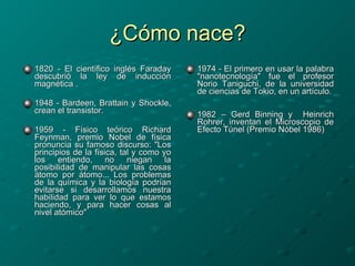 ¿Cómo nace? 1820 - El científico inglés Faraday descubrió la ley de inducción magnética . 1948 -  Bardeen ,  Brattain  y  Shockle , crean el transistor. 1959 - Físico teórico Richard Feynman, premio Nobel de física pronuncia su famoso discurso: "Los principios de la física, tal y como yo los entiendo, no niegan la posibilidad de manipular las cosas átomo por átomo... Los problemas de la química y la biología podrían evitarse si desarrollamos nuestra habilidad para ver lo que estamos haciendo, y para hacer cosas al nivel atómico"   1974 - El primero en usar la palabra "nanotecnología" fue el profesor Norio Taniguchi, de la universidad de ciencias de Tokio, en un artículo. 1982 – Gerd Binning y  Heinrich Rohrer, inventan el Microscopio de Efecto Túnel (Premio Nóbel 1986)   