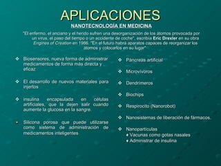 APLICACIONES NANOTECNOLOGÍA EN MEDICINA "El enfermo, el anciano y el herido sufren una desorganización de los átomos provocada por un virus, el paso del tiempo o un accidente de coche", escribía  Eric Drexler  en su obra  Engines of Creation  en 1986. "En el futuro habrá aparatos capaces de reorganizar los átomos y colocarlos en su lugar"  Biosensores, nueva forma de administrar medicamentos de forma más directa y eficaz  El desarrollo de nuevos materiales para injertos   insulina encapsulada en células artificiales, que la dejen salir cuando aumente la glucosa en la sangre. Silicona porosa que puede utilizarse como sistema de administración de medicamentos inteligentes   Páncreas artificial Microvívoros Dendrímeros   Biochips Respirocito (Nanorobot) Nanosistemas de liberación de fármacos. Nanopartículas  ♦  Vacunas como gotas nasales ♦  Administrar de insulina 