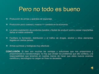 Pero no todo es bueno Producción de armas y aparatos de espionaje. Producción poco costosa y masiva => cambios en la economía. La sobre explotación de productos baratos y fáciles de producir podría causar importantes daños al medio ambiente. Facilitara la formación, distribución y el tráfico de drogas, alcohol u otros elementos ilegales en ciertos países. Armas químicas y biológicas muy efectivas CONCLUSIÓN : Si bien son muchas las ventajas y soluciones que nos proporciona y proporcionará la nanotecnología, no hay que olvidar los problemas que ello conlleva, y la responsabilidad que tenemos en nuetras manos de hacer que estos nuevos avances cientificos y tecnologico no caigan en fines no deceados. 