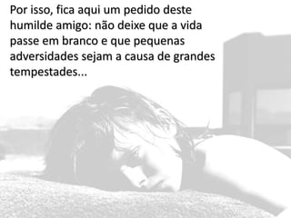 Por isso, fica aqui um pedido deste humilde amigo: não deixe que a vida passe em branco e que pequenas adversidades sejam a causa de grandes tempestades...