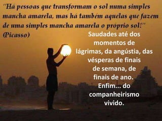 Saudades até dos momentos de lágrimas, da angústia, das vésperas de finais de semana, de finais de ano. Enfim... do companheirismo vivido.